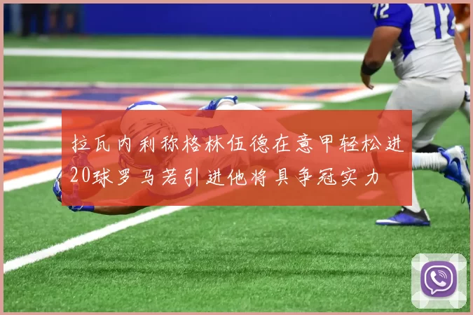 拉瓦内利称格林伍德在意甲轻松进20球罗马若引进他将具争冠实力