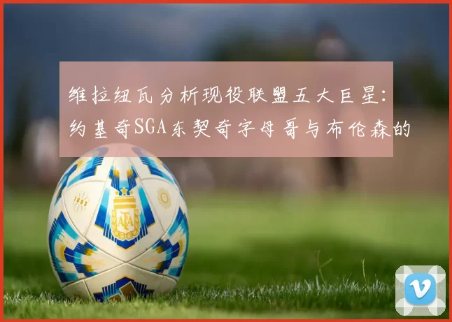 维拉纽瓦分析现役联盟五大巨星：约基奇SGA东契奇字母哥与布伦森的表现与影响