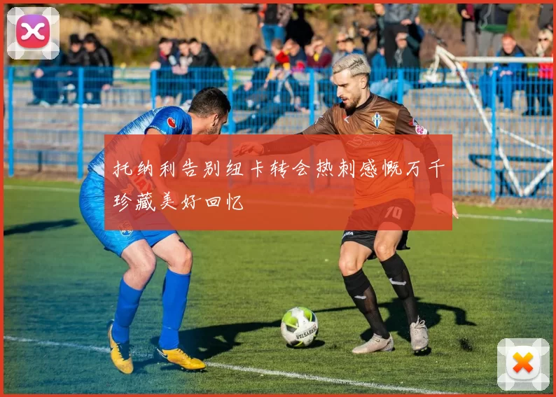 托纳利告别纽卡转会热刺感慨万千珍藏美好回忆