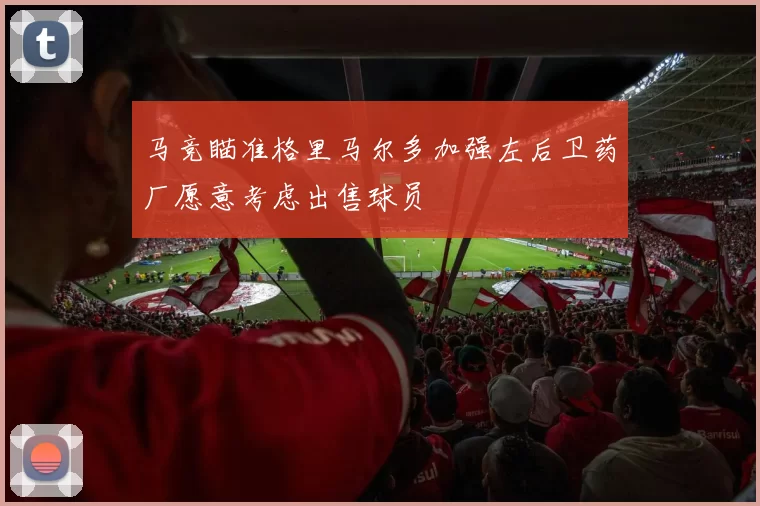 马竞瞄准格里马尔多加强左后卫药厂愿意考虑出售球员