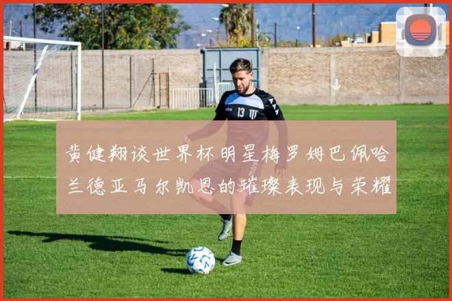 黄健翔谈世界杯明星梅罗姆巴佩哈兰德亚马尔凯恩的璀璨表现与荣耀时刻