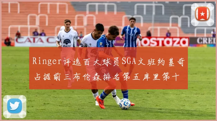 Ringer评选百大球员SGA文班约基奇占据前三布伦森排名第五库里第十杜兰特第十六詹姆斯第二十