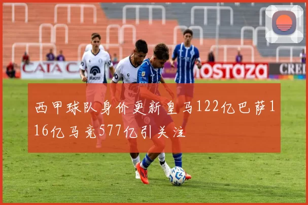 西甲球队身价更新皇马122亿巴萨116亿马竞577亿引关注