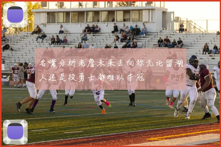 名嘴分析老詹未来去向称无论留湖人还是投勇士都难以夺冠