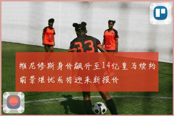 维尼修斯身价飙升至14亿皇马续约前景堪忧或将迎来新报价